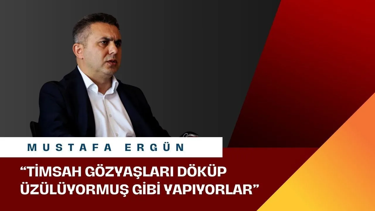 Mustafa Ergün: 'Timsah gözyaşları döküp üzülüyormuş gibi yapıyorlar'