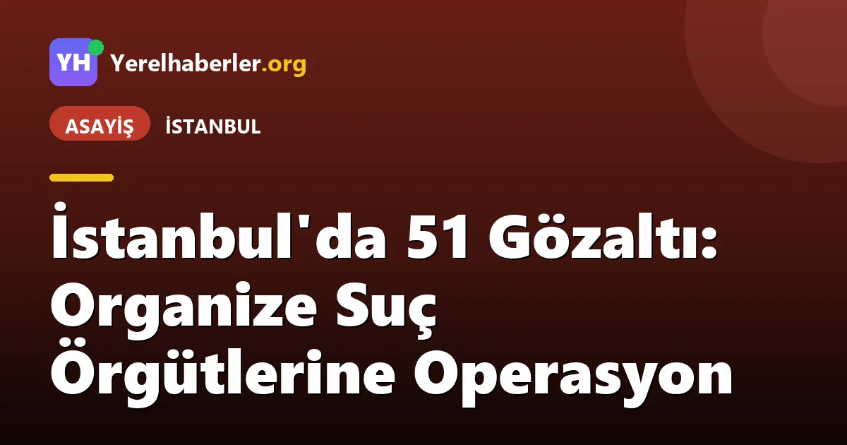 İstanbul'da 51 Gözaltı: Organize Suç Örgütlerine Operasyon