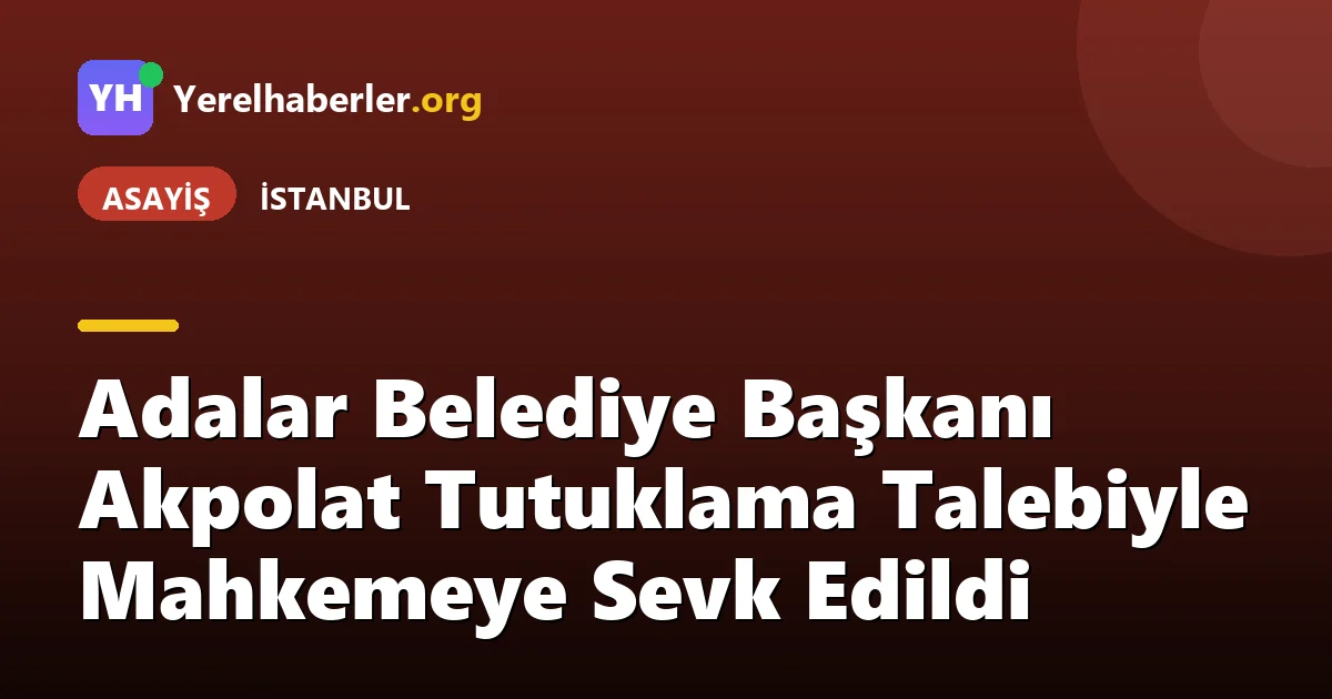 Adalar Belediye Başkanı Akpolat Tutuklama Talebiyle Mahkemeye Sevk Edildi