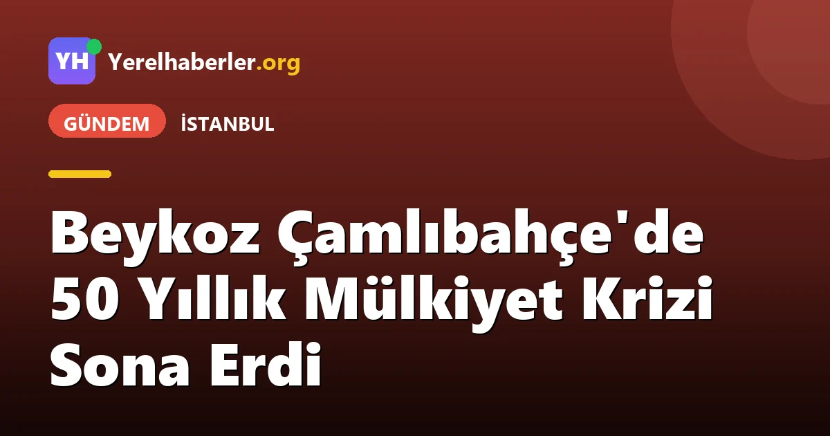 Beykoz Çamlıbahçe'de 50 Yıllık Mülkiyet Krizi Sona Erdi